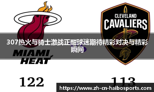 307热火与骑士激战正酣球迷期待精彩对决与精彩瞬间